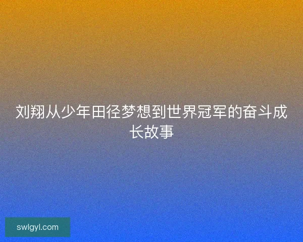 刘翔从少年田径梦想到世界冠军的奋斗成长故事