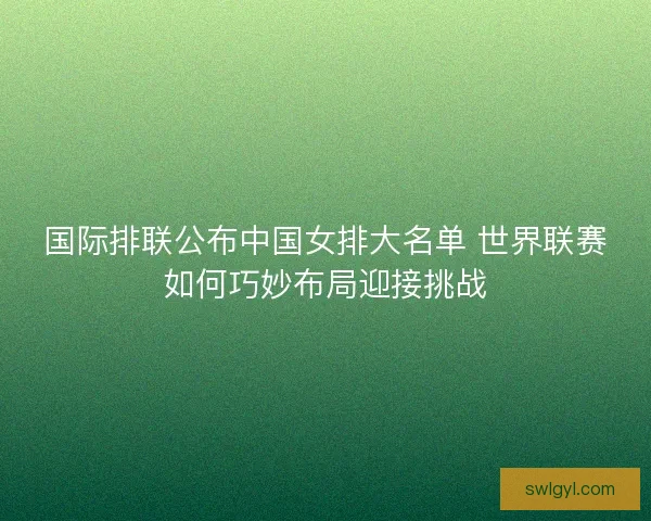国际排联公布中国女排大名单 世界联赛如何巧妙布局迎接挑战