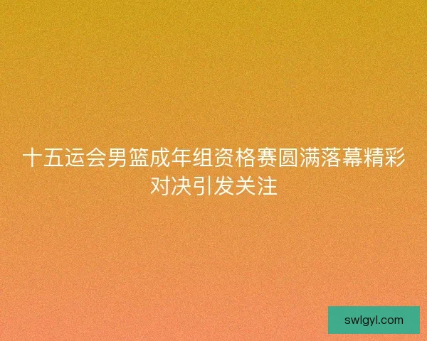 十五运会男篮成年组资格赛圆满落幕精彩对决引发关注