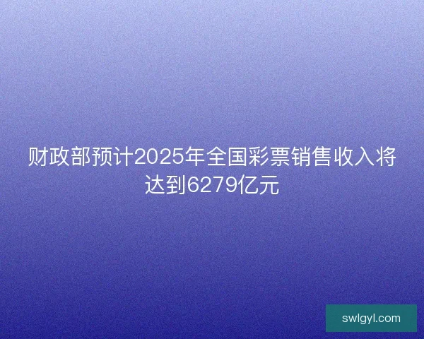 财政部预计2025年全国彩票销售收入将达到6279亿元