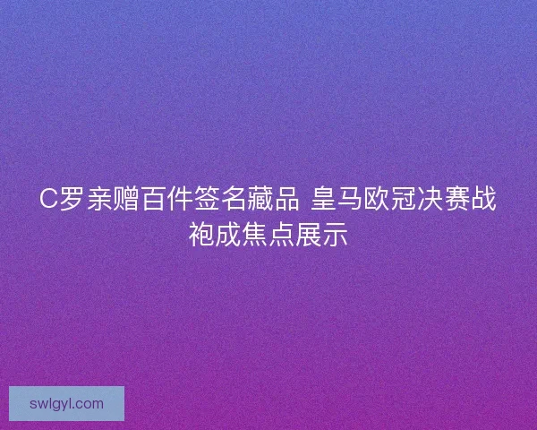 C罗亲赠百件签名藏品 皇马欧冠决赛战袍成焦点展示
