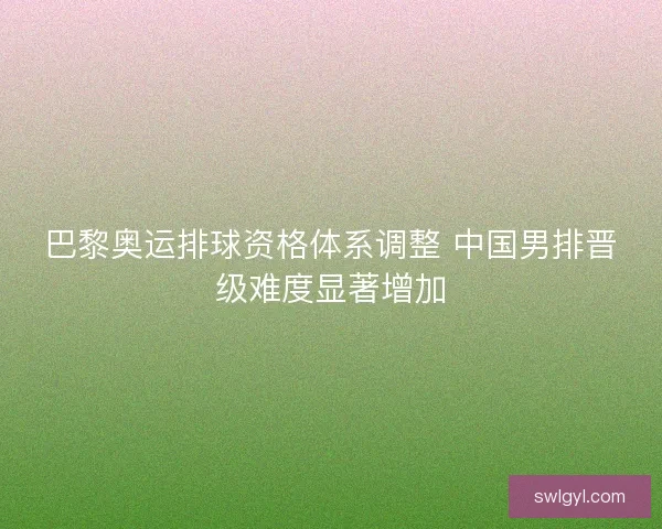 巴黎奥运排球资格体系调整 中国男排晋级难度显著增加