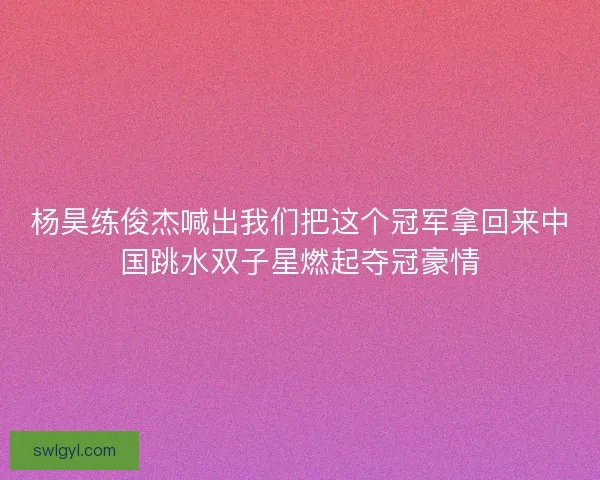 杨昊练俊杰喊出我们把这个冠军拿回来中国跳水双子星燃起夺冠豪情