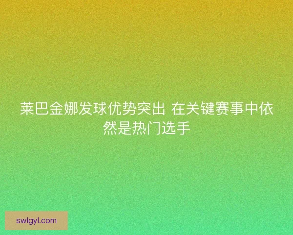 莱巴金娜发球优势突出 在关键赛事中依然是热门选手