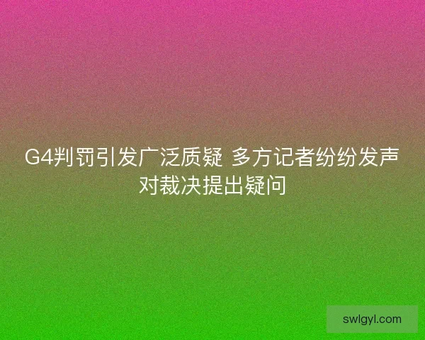 G4判罚引发广泛质疑 多方记者纷纷发声对裁决提出疑问