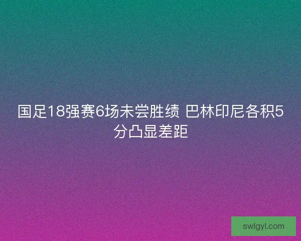 国足18强赛6场未尝胜绩 巴林印尼各积5分凸显差距